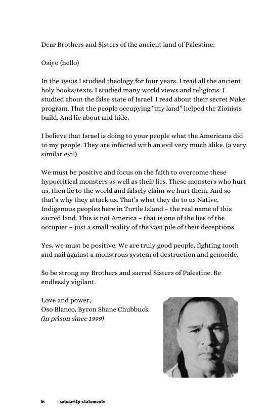 Dear Brothers and Sisters of the ancient land of Palestine, Osiyo (hello)  Inthe 1990s I studied theology for four years. I read all the ancient holy books/texts. I studied many world views and religions. I studied about the false state of Israel. I read about their secret Nuke program. That the people occupying “my land” helped the Zionists build. And lie about and hide.  Ibelieve that Israel is doing to your people what the Americans did tomy people. They are infected with an evil very much alike. (a very similar evil)  We must be positive and focus on the faith to overcome these hypoeritical monsters as well as their lies. These monsters who hurt us, then lie to the world and falsely claim we hurt them. And so that’s why they attack us. That’s what they do to us Native, Indigenous peoples here in Turtle Island - the real name of this sacred land. This is not America ~ that is one of the lies of the occupier - just a small reality of the vast pile of their deceptions.  Yes, we must be positive. We are truly good people, fighting tooth and nail against a monstrous system of destruction and genocide.  S0 be strong my Brothers and sacred Sisters of Palestine. Be endlessly vigilant.  Love and power,  0so Blanco, Byron Shane Chubbuck (in prison since 1999)  =  6 sodanty statements 